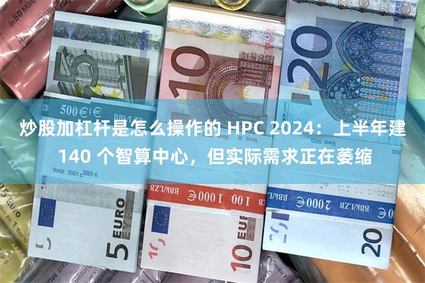 炒股加杠杆是怎么操作的 HPC 2024：上半年建 140 个智算中心，但实际需求正在萎缩