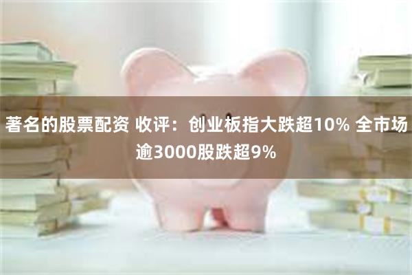 著名的股票配资 收评：创业板指大跌超10% 全市场逾3000股跌超9%