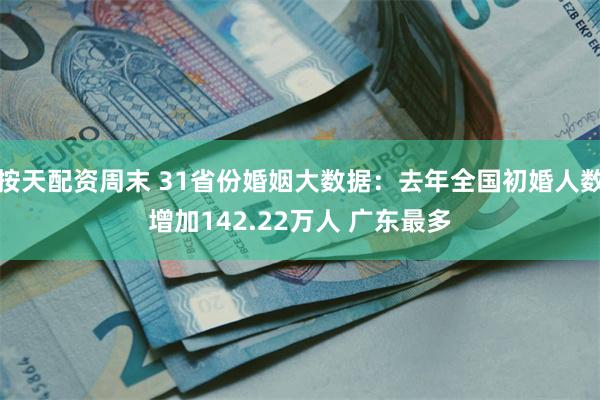 按天配资周末 31省份婚姻大数据：去年全国初婚人数增加142.22万人 广东最多