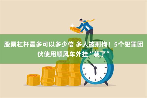 股票杠杆最多可以多少倍 多人被刑拘！5个犯罪团伙使用顺风车外挂“栽了”