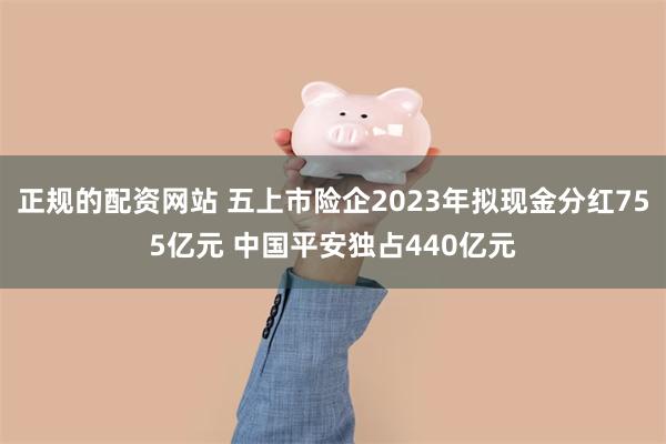 正规的配资网站 五上市险企2023年拟现金分红755亿元 中国平安独占440亿元