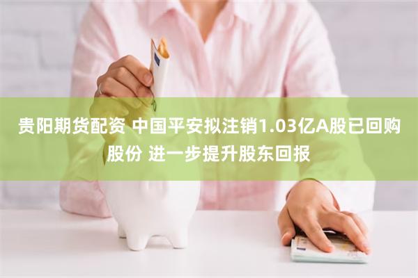 贵阳期货配资 中国平安拟注销1.03亿A股已回购股份 进一步提升股东回报