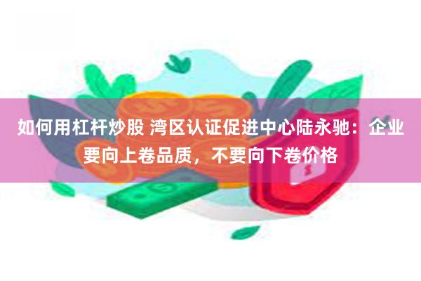 如何用杠杆炒股 湾区认证促进中心陆永驰：企业要向上卷品质，不要向下卷价格