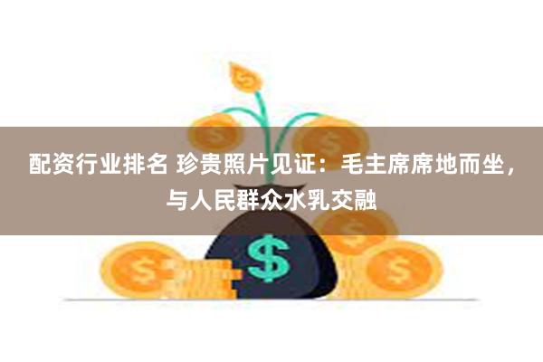 配资行业排名 珍贵照片见证：毛主席席地而坐，与人民群众水乳交融