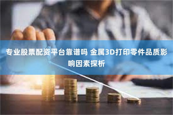 专业股票配资平台靠谱吗 金属3D打印零件品质影响因素探析