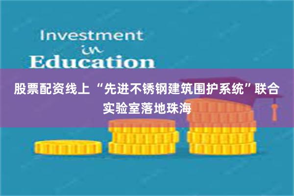 股票配资线上 “先进不锈钢建筑围护系统”联合实验室落地珠海