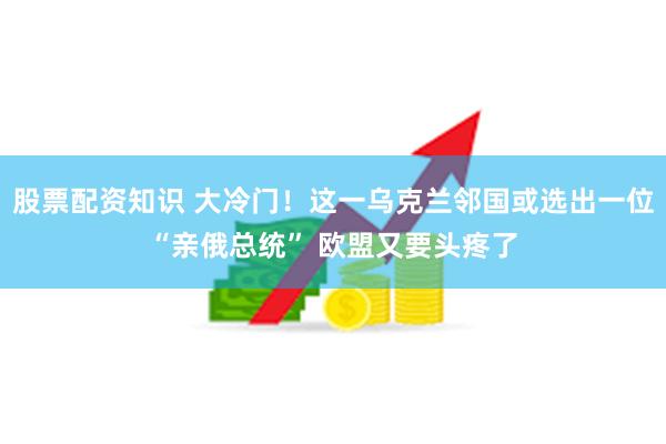 股票配资知识 大冷门！这一乌克兰邻国或选出一位“亲俄总统” 欧盟又要头疼了