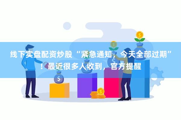 线下实盘配资炒股 “紧急通知，今天全部过期”！最近很多人收到，官方提醒