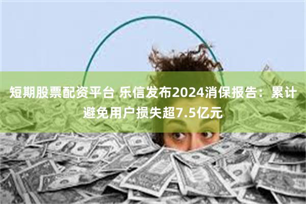 短期股票配资平台 乐信发布2024消保报告：累计避免用户损失超7.5亿元