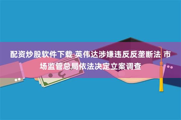 配资炒股软件下载 英伟达涉嫌违反反垄断法 市场监管总局依法决定立案调查