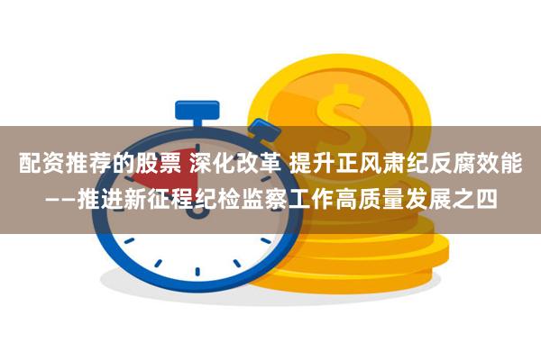 配资推荐的股票 深化改革 提升正风肃纪反腐效能——推进新征程纪检监察工作高质量发展之四