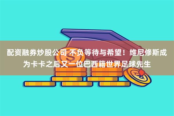 配资融券炒股公司 不负等待与希望！维尼修斯成为卡卡之后又一位巴西籍世界足球先生