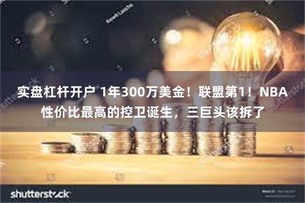 实盘杠杆开户 1年300万美金！联盟第1！NBA性价比最高的控卫诞生，三巨头该拆了