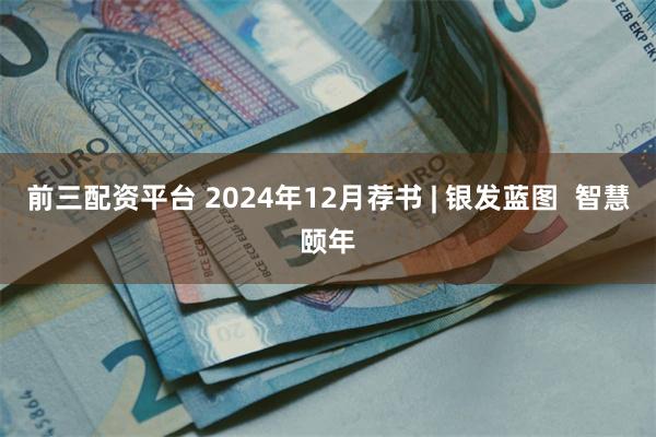 前三配资平台 2024年12月荐书 | 银发蓝图  智慧颐年