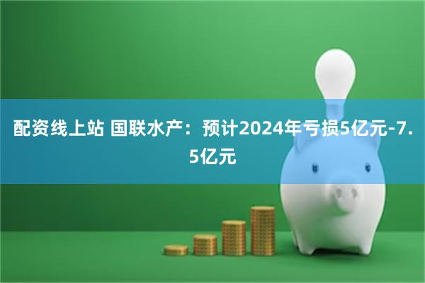 配资线上站 国联水产：预计2024年亏损5亿元-7.5亿元