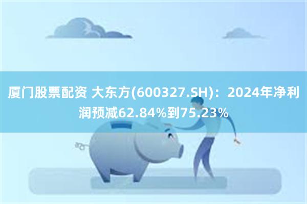 厦门股票配资 大东方(600327.SH)：2024年净利润预减62.84%到75.23%