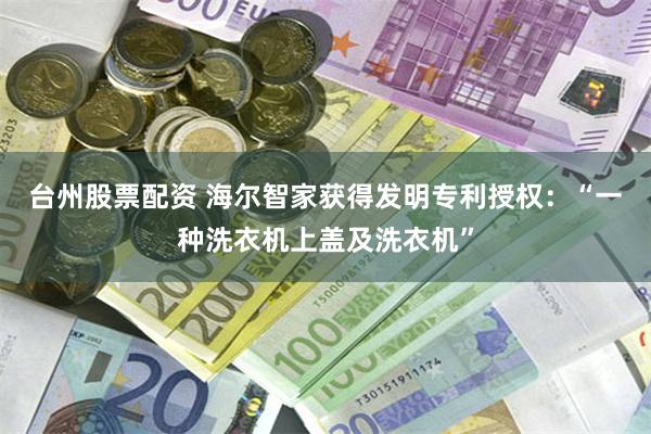 台州股票配资 海尔智家获得发明专利授权：“一种洗衣机上盖及洗衣机”